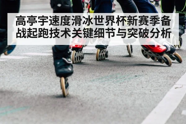 高亭宇速度滑冰世界杯新赛季备战起跑技术关键细节与突破分析