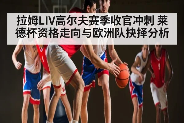 拉姆LIV高尔夫赛季收官冲刺 莱德杯资格走向与欧洲队抉择分析