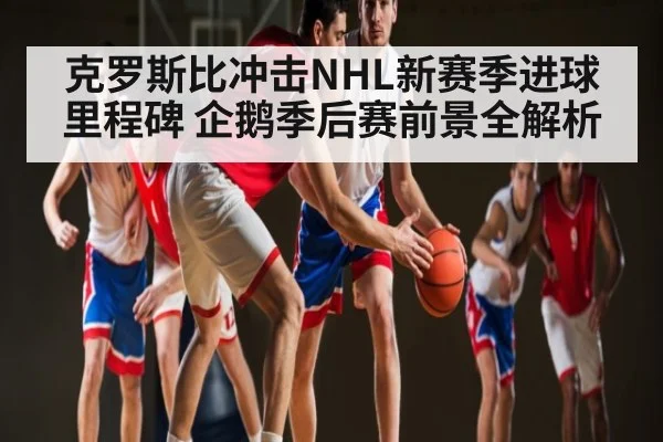 克罗斯比冲击NHL新赛季进球里程碑 企鹅季后赛前景全解析