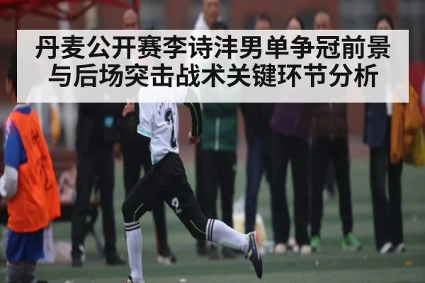 丹麦公开赛李诗沣男单争冠前景与后场突击战术关键环节分析